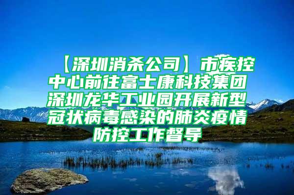 【深圳消杀公司】市疾控中心前往富士康科技集团深圳龙华工业园开展新型冠状病毒感染的肺炎疫情防控工作督导