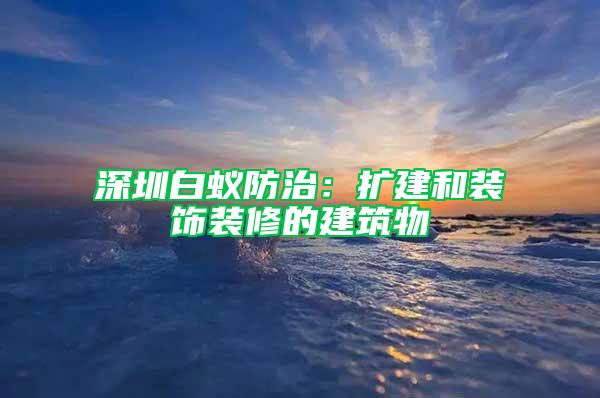 深圳白蚁防治：扩建和装饰装修的建筑物