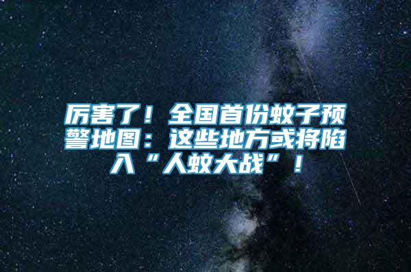 厉害了！全国首份蚊子预警地图：这些地方或将陷入“人蚊大战”！