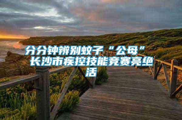 分分钟辨别蚊子“公母” 长沙市疾控技能竞赛亮绝活