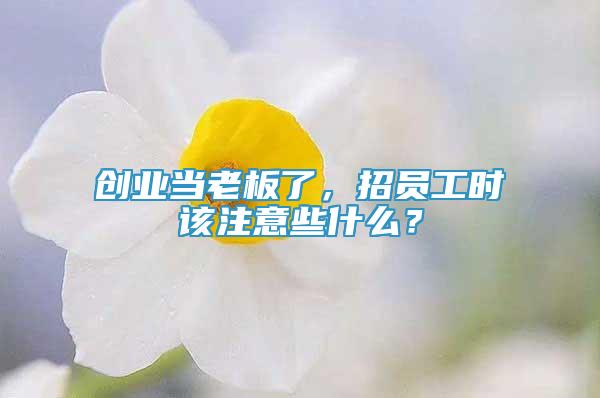 创业当老板了，招员工时该注意些什么？