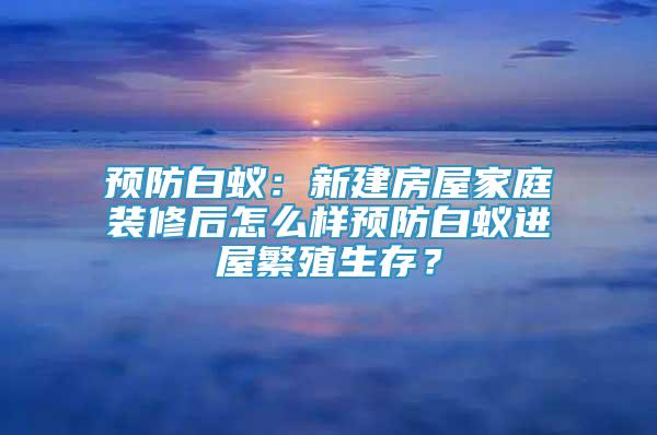 预防白蚁：新建房屋家庭装修后怎么样预防白蚁进屋繁殖生存？