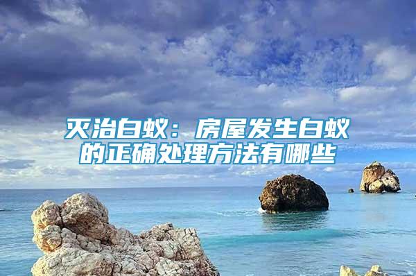 灭治白蚁：房屋发生白蚁的正确处理方法有哪些