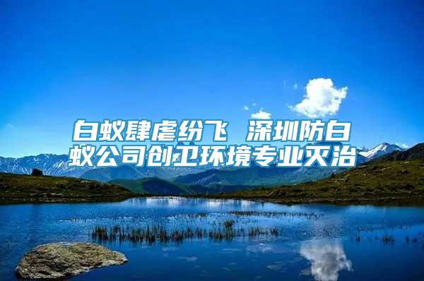 白蚁肆虐纷飞 深圳防白蚁公司创卫环境专业灭治