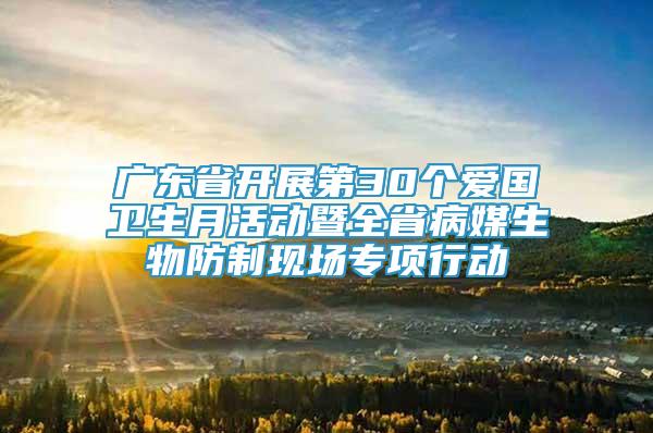 广东省开展第30个爱国卫生月活动暨全省病媒生物防制现场专项行动