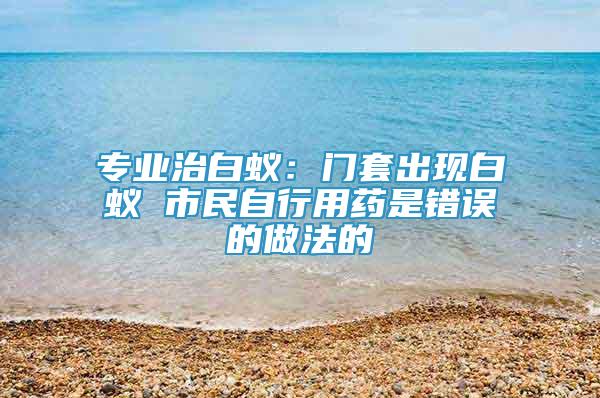 专业治白蚁：门套出现白蚁 市民自行用药是错误的做法的