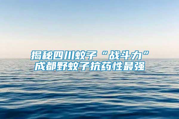 揭秘四川蚊子“战斗力”成都野蚊子抗药性最强