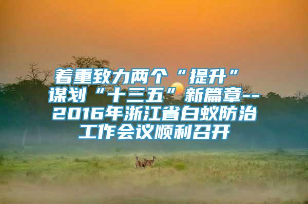 着重致力两个“提升”　　谋划“十三五”新篇章--2016年浙江省白蚁防治工作会议顺利召开