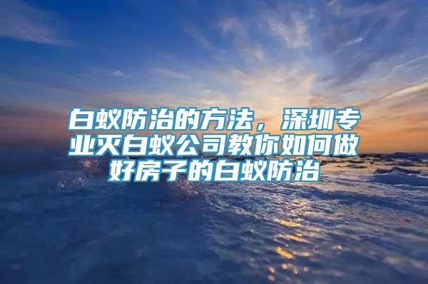 白蚁防治的方法，深圳专业灭白蚁公司教你如何做好房子的白蚁防治