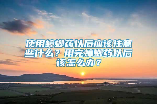 使用蟑螂药以后应该注意些什么？用完蟑螂药以后该怎么办？