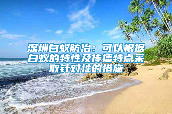 深圳白蚁防治：可以根据白蚁的特性及传播特点采取针对性的措施