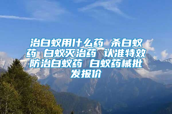 治白蚁用什么药 杀白蚁药 白蚁灭治药 认准特效防治白蚁药 白蚁药械批发报价