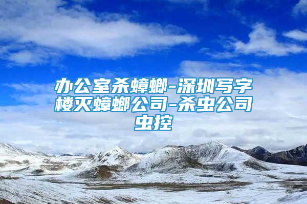 办公室杀蟑螂-深圳写字楼灭蟑螂公司-杀虫公司虫控