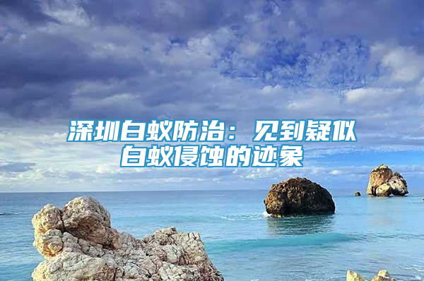 深圳白蚁防治：见到疑似白蚁侵蚀的迹象