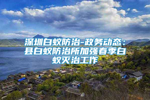 深圳白蚁防治-政务动态：县白蚁防治所加强春季白蚁灭治工作