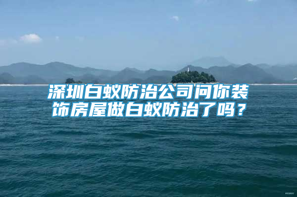 深圳白蚁防治公司问你装饰房屋做白蚁防治了吗？