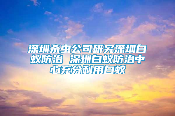 深圳杀虫公司研究深圳白蚁防治 深圳白蚁防治中心充分利用白蚁