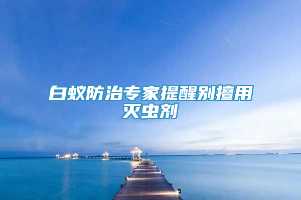 白蚁防治专家提醒别擅用灭虫剂