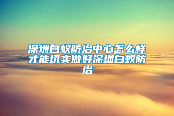 深圳白蚁防治中心怎么样才能切实做好深圳白蚁防治